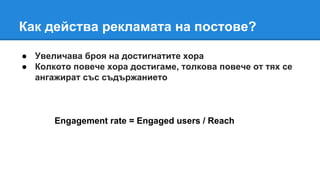 Как действа рекламата на постове?
● Увеличава броя на достигнатите хора
● Колкото повече хора достигаме, толкова повече от тях се
ангажират със съдържанието
Engagement rate = Engaged users / Reach
 