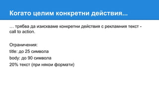 Когато целим конкретни действия...
… трябва да изискваме конкретни действия с рекламния текст -
call to action.
Ограничения:
title: до 25 символа
body: до 90 символа
20% текст (при някои формати)
 