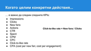 Когато целим конкретни действия...
… е важно да следим следните KPIs:
● Impressions
● Clicks
● New fans
● Actions
● CTR
● Spent
● CPM
● CPC
● Click-to-like rate
● CPA (cost per new fan; cost per engagement)
Click-to-like rate = New fans / Clicks
 
