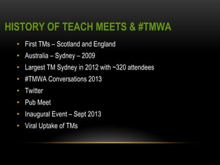 HISTORY OF TEACH MEETS & #TMWA 
• First TMs – Scotland and England 
• Australia – Sydney – 2009 
• Largest TM Sydney in 2012 with ~320 attendees 
• #TMWA Conversations 2013 
• Twitter 
• Pub Meet 
• Inaugural Event – Sept 2013 
• Viral Uptake of TMs 
 