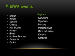 #TMWA Events 
• English 
• History 
• Science 
• Creative 
• Asia Studies 
• Primary 
• Global 
• Northern Beaches 
• Fremantle 
• Central 
Regional 
•Kununurra 
•Wyndham 
•Bunbury 
•Margaret River 
•Cape Naturaliste 
•Karratha 
•Geraldton 
 