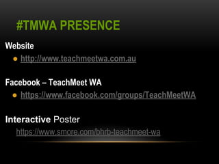 #TMWA PRESENCE 
Website 
● http://www.teachmeetwa.com.au 
Facebook – TeachMeet WA 
● https://www.facebook.com/groups/TeachMeetWA 
Interactive Poster 
https://www.smore.com/bhrb-teachmeet-wa 
 