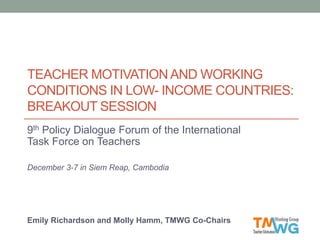 TEACHER MOTIVATIONAND WORKING
CONDITIONS IN LOW- INCOME COUNTRIES:
BREAKOUT SESSION
9th Policy Dialogue Forum of the International
Task Force on Teachers
December 3-7 in Siem Reap, Cambodia
Emily Richardson and Molly Hamm, TMWG Co-Chairs
 
