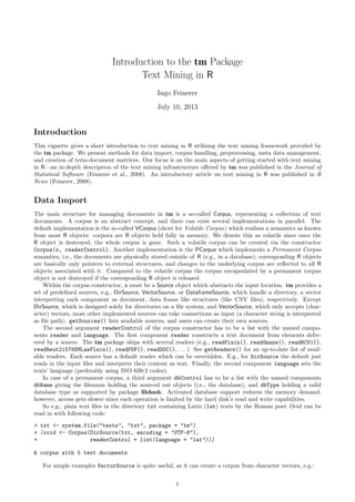 Introduction to the tm Package
Text Mining in R
Ingo Feinerer
July 10, 2013

Introduction
This vignette gives a short introduction to text mining in R utilizing the text mining framework provided by
the tm package. We present methods for data import, corpus handling, preprocessing, meta data management,
and creation of term-document matrices. Our focus is on the main aspects of getting started with text mining
in R—an in-depth description of the text mining infrastructure oﬀered by tm was published in the Journal of
Statistical Software (Feinerer et al., 2008). An introductory article on text mining in R was published in R
News (Feinerer, 2008).

Data Import
The main structure for managing documents in tm is a so-called Corpus, representing a collection of text
documents. A corpus is an abstract concept, and there can exist several implementations in parallel. The
default implementation is the so-called VCorpus (short for Volatile Corpus) which realizes a semantics as known
from most R objects: corpora are R objects held fully in memory. We denote this as volatile since once the
R object is destroyed, the whole corpus is gone. Such a volatile corpus can be created via the constructor
Corpus(x, readerControl). Another implementation is the PCorpus which implements a Permanent Corpus
semantics, i.e., the documents are physically stored outside of R (e.g., in a database), corresponding R objects
are basically only pointers to external structures, and changes to the underlying corpus are reﬂected to all R
objects associated with it. Compared to the volatile corpus the corpus encapsulated by a permanent corpus
object is not destroyed if the corresponding R object is released.
Within the corpus constructor, x must be a Source object which abstracts the input location. tm provides a
set of predeﬁned sources, e.g., DirSource, VectorSource, or DataframeSource, which handle a directory, a vector
interpreting each component as document, data frame like structures (like CSV ﬁles), respectively. Except
DirSource, which is designed solely for directories on a ﬁle system, and VectorSource, which only accepts (character) vectors, most other implemented sources can take connections as input (a character string is interpreted
as ﬁle path). getSources() lists available sources, and users can create their own sources.
The second argument readerControl of the corpus constructor has to be a list with the named components reader and language. The ﬁrst component reader constructs a text document from elements delivered by a source. The tm package ships with several readers (e.g., readPlain(), readGmane(), readRCV1(),
readReut21578XMLasPlain(), readPDF(), readDOC(), . . . ). See getReaders() for an up-to-date list of available readers. Each source has a default reader which can be overridden. E.g., for DirSource the default just
reads in the input ﬁles and interprets their content as text. Finally, the second component language sets the
texts’ language (preferably using ISO 639-2 codes).
In case of a permanent corpus, a third argument dbControl has to be a list with the named components
dbName giving the ﬁlename holding the sourced out objects (i.e., the database), and dbType holding a valid
database type as supported by package ﬁlehash. Activated database support reduces the memory demand,
however, access gets slower since each operation is limited by the hard disk’s read and write capabilities.
So e.g., plain text ﬁles in the directory txt containing Latin (lat) texts by the Roman poet Ovid can be
read in with following code:
> txt <- system.file("texts", "txt", package = "tm")
> (ovid <- Corpus(DirSource(txt, encoding = "UTF-8"),
+
readerControl = list(language = "lat")))
A corpus with 5 text documents
For simple examples VectorSource is quite useful, as it can create a corpus from character vectors, e.g.:
1

 