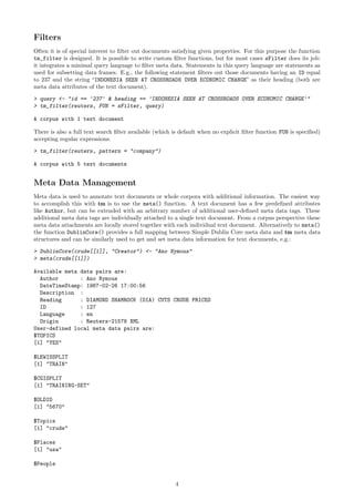 Filters
Often it is of special interest to ﬁlter out documents satisfying given properties. For this purpose the function
tm_filter is designed. It is possible to write custom ﬁlter functions, but for most cases sFilter does its job:
it integrates a minimal query language to ﬁlter meta data. Statements in this query language are statements as
used for subsetting data frames. E.g., the following statement ﬁlters out those documents having an ID equal
to 237 and the string “INDONESIA SEEN AT CROSSROADS OVER ECONOMIC CHANGE” as their heading (both are
meta data attributes of the text document).
> query <- "id == '237' & heading == 'INDONESIA SEEN AT CROSSROADS OVER ECONOMIC CHANGE'"
> tm_filter(reuters, FUN = sFilter, query)
A corpus with 1 text document
There is also a full text search ﬁlter available (which is default when no explicit ﬁlter function FUN is speciﬁed)
accepting regular expressions:
> tm_filter(reuters, pattern = "company")
A corpus with 5 text documents

Meta Data Management
Meta data is used to annotate text documents or whole corpora with additional information. The easiest way
to accomplish this with tm is to use the meta() function. A text document has a few predeﬁned attributes
like Author, but can be extended with an arbitrary number of additional user-deﬁned meta data tags. These
additional meta data tags are individually attached to a single text document. From a corpus perspective these
meta data attachments are locally stored together with each individual text document. Alternatively to meta()
the function DublinCore() provides a full mapping between Simple Dublin Core meta data and tm meta data
structures and can be similarly used to get and set meta data information for text documents, e.g.:
> DublinCore(crude[[1]], "Creator") <- "Ano Nymous"
> meta(crude[[1]])
Available meta data pairs are:
Author
: Ano Nymous
DateTimeStamp: 1987-02-26 17:00:56
Description :
Heading
: DIAMOND SHAMROCK (DIA) CUTS CRUDE PRICES
ID
: 127
Language
: en
Origin
: Reuters-21578 XML
User-defined local meta data pairs are:
$TOPICS
[1] "YES"
$LEWISSPLIT
[1] "TRAIN"
$CGISPLIT
[1] "TRAINING-SET"
$OLDID
[1] "5670"
$Topics
[1] "crude"
$Places
[1] "usa"
$People

4

 