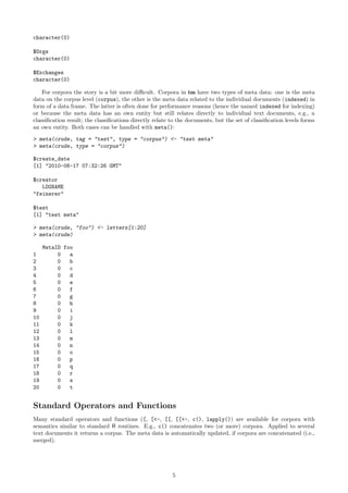 character(0)
$Orgs
character(0)
$Exchanges
character(0)
For corpora the story is a bit more diﬃcult. Corpora in tm have two types of meta data: one is the meta
data on the corpus level (corpus), the other is the meta data related to the individual documents (indexed) in
form of a data frame. The latter is often done for performance reasons (hence the named indexed for indexing)
or because the meta data has an own entity but still relates directly to individual text documents, e.g., a
classiﬁcation result; the classiﬁcations directly relate to the documents, but the set of classiﬁcation levels forms
an own entity. Both cases can be handled with meta():
> meta(crude, tag = "test", type = "corpus") <- "test meta"
> meta(crude, type = "corpus")
$create_date
[1] "2010-06-17 07:32:26 GMT"
$creator
LOGNAME
"feinerer"
$test
[1] "test meta"
> meta(crude, "foo") <- letters[1:20]
> meta(crude)

1
2
3
4
5
6
7
8
9
10
11
12
13
14
15
16
17
18
19
20

MetaID foo
0
a
0
b
0
c
0
d
0
e
0
f
0
g
0
h
0
i
0
j
0
k
0
l
0
m
0
n
0
o
0
p
0
q
0
r
0
s
0
t

Standard Operators and Functions
Many standard operators and functions ([, [<-, [[, [[<-, c(), lapply()) are available for corpora with
semantics similar to standard R routines. E.g., c() concatenates two (or more) corpora. Applied to several
text documents it returns a corpus. The meta data is automatically updated, if corpora are concatenated (i.e.,
merged).

5

 