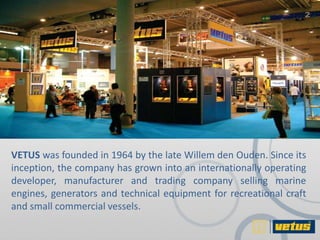 VETUS was founded in 1964 by the late Willem den Ouden. Since its
inception, the company has grown into an internationally operating
developer, manufacturer and trading company selling marine
engines, generators and technical equipment for recreational craft
and small commercial vessels.
 