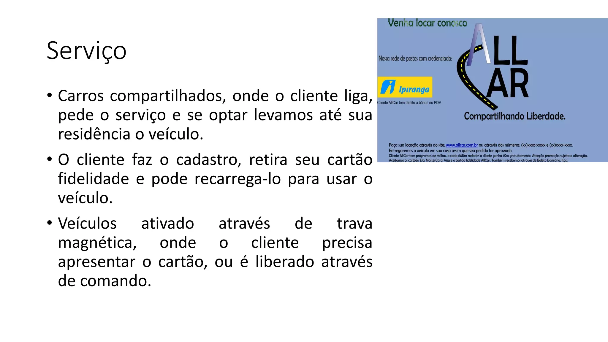 Serviço
• Carros compartilhados, onde o cliente liga,
pede o serviço e se optar levamos até sua
residência o veículo.
• O cliente faz o cadastro, retira seu cartão
fidelidade e pode recarrega-lo para usar o
veículo.
• Veículos ativado através de trava
magnética, onde o cliente precisa
apresentar o cartão, ou é liberado através
de comando.
 