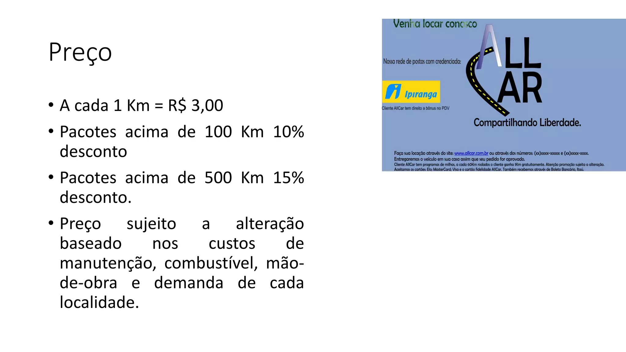 Preço
• A cada 1 Km = R$ 3,00
• Pacotes acima de 100 Km 10%
desconto
• Pacotes acima de 500 Km 15%
desconto.
• Preço sujeito a alteração
baseado nos custos de
manutenção, combustível, mão-
de-obra e demanda de cada
localidade.
 