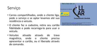 Serviço
• Carros compartilhados, onde o cliente liga,
pede o serviço e se optar levamos até sua
residência o veículo.
• O cliente faz o cadastro, retira seu cartão
fidelidade e pode recarrega-lo para usar o
veículo.
• Veículos ativado através de trava
magnética, onde o cliente precisa
apresentar o cartão, ou é liberado através
de comando.
 