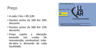 Preço
• A cada 1 Km = R$ 3,00
• Pacotes acima de 100 Km 10%
desconto
• Pacotes acima de 500 Km 15%
desconto.
• Preço sujeito a alteração
baseado nos custos de
manutenção, combustível, mão-
de-obra e demanda de cada
localidade.
 