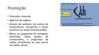 Promoção
• Televisão e internet.
• Agências de viagens
• Através de outdoors em postos de
combustíveis, aeroportos e locais
turísticos ou muito movimentados.
• Bônus no programas de vantagens
oferecidos pelos postos de
combustíveis, e programas de
milhas semelhante ao que ocorre
em linhas aéreas.
 
