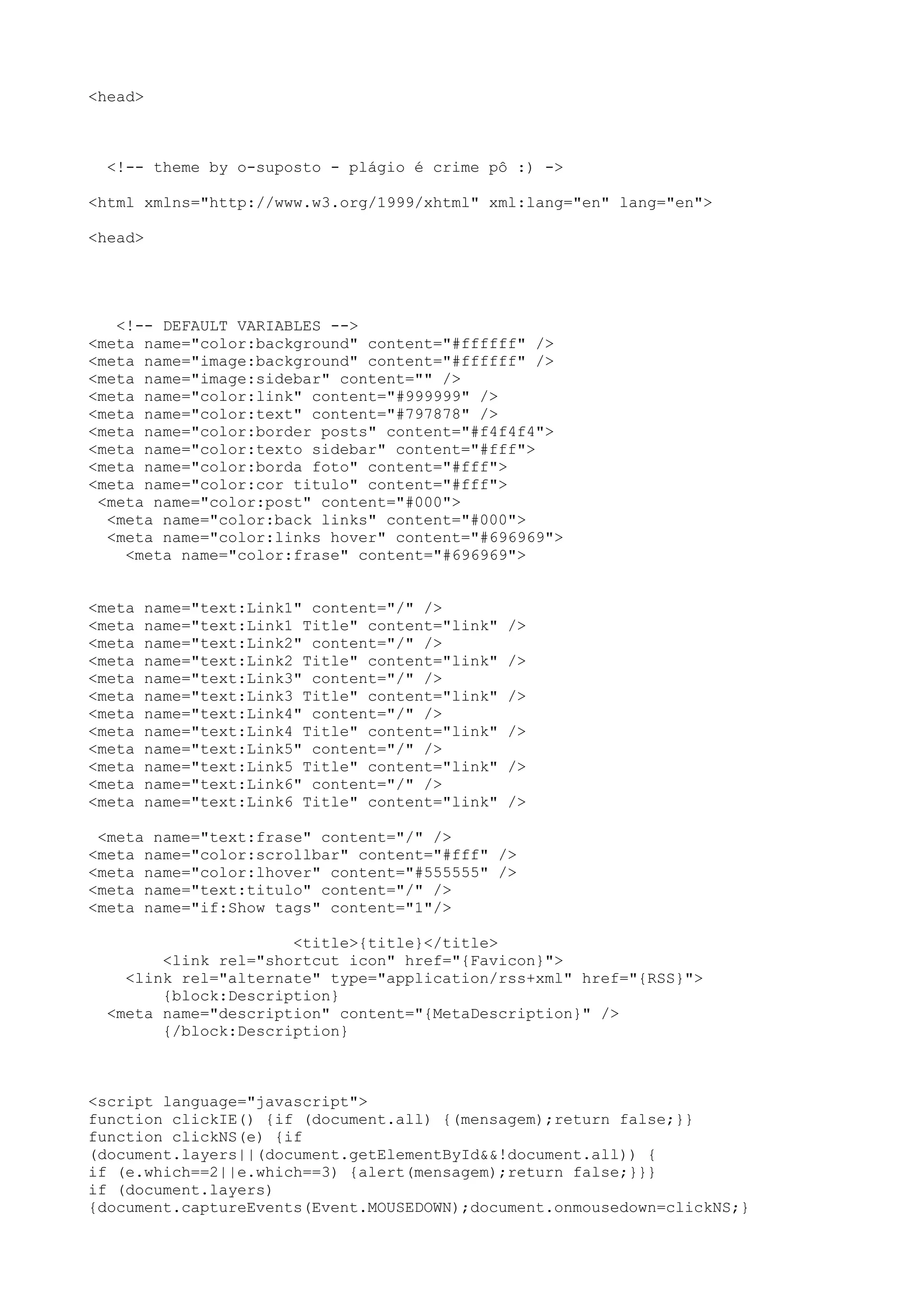 <head>



  <!-- theme by o-suposto - plágio é crime pô :) ->

<html xmlns="http://www.w3.org/1999/xhtml" xml:lang="en" lang="en">

<head>




   <!-- DEFAULT VARIABLES -->
<meta name="color:background" content="#ffffff" />
<meta name="image:background" content="#ffffff" />
<meta name="image:sidebar" content="" />
<meta name="color:link" content="#999999" />
<meta name="color:text" content="#797878" />
<meta name="color:border posts" content="#f4f4f4">
<meta name="color:texto sidebar" content="#fff">
<meta name="color:borda foto" content="#fff">
<meta name="color:cor titulo" content="#fff">
 <meta name="color:post" content="#000">
  <meta name="color:back links" content="#000">
  <meta name="color:links hover" content="#696969">
    <meta name="color:frase" content="#696969">


<meta   name="text:Link1" content="/" />
<meta   name="text:Link1 Title" content="link"   />
<meta   name="text:Link2" content="/" />
<meta   name="text:Link2 Title" content="link"   />
<meta   name="text:Link3" content="/" />
<meta   name="text:Link3 Title" content="link"   />
<meta   name="text:Link4" content="/" />
<meta   name="text:Link4 Title" content="link"   />
<meta   name="text:Link5" content="/" />
<meta   name="text:Link5 Title" content="link"   />
<meta   name="text:Link6" content="/" />
<meta   name="text:Link6 Title" content="link"   />

 <meta name="text:frase" content="/" />
<meta name="color:scrollbar" content="#fff" />
<meta name="color:lhover" content="#555555" />
<meta name="text:titulo" content="/" />
<meta name="if:Show tags" content="1"/>

                      <title>{title}</title>
        <link rel="shortcut icon" href="{Favicon}">
    <link rel="alternate" type="application/rss+xml" href="{RSS}">
        {block:Description}
  <meta name="description" content="{MetaDescription}" />
        {/block:Description}



<script language="javascript">
function clickIE() {if (document.all) {(mensagem);return false;}}
function clickNS(e) {if
(document.layers||(document.getElementById&&!document.all)) {
if (e.which==2||e.which==3) {alert(mensagem);return false;}}}
if (document.layers)
{document.captureEvents(Event.MOUSEDOWN);document.onmousedown=clickNS;}
 