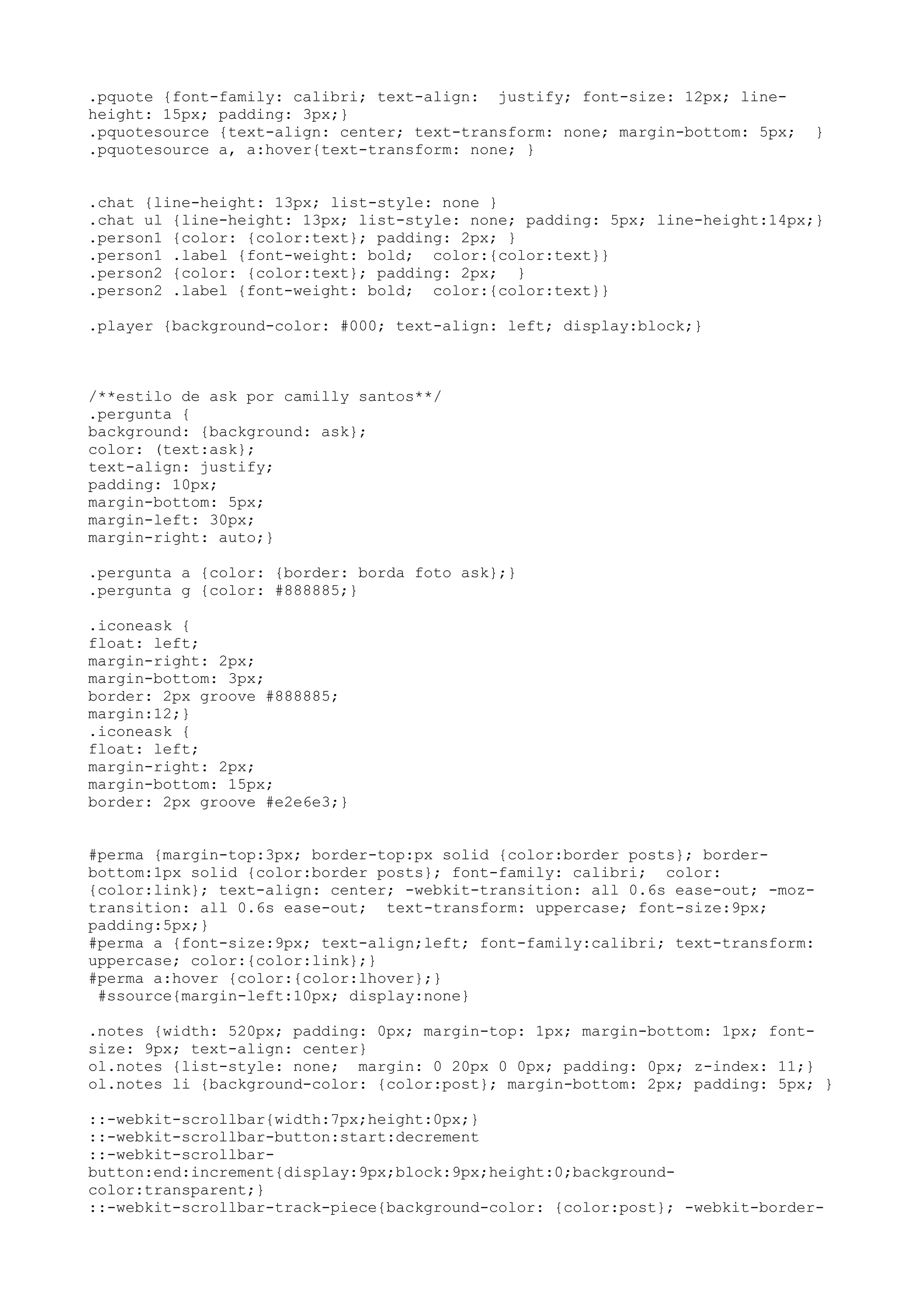 .pquote {font-family: calibri; text-align: justify; font-size: 12px; line-
height: 15px; padding: 3px;}
.pquotesource {text-align: center; text-transform: none; margin-bottom: 5px;   }
.pquotesource a, a:hover{text-transform: none; }


.chat {line-height: 13px; list-style: none }
.chat ul {line-height: 13px; list-style: none; padding: 5px; line-height:14px;}
.person1 {color: {color:text}; padding: 2px; }
.person1 .label {font-weight: bold; color:{color:text}}
.person2 {color: {color:text}; padding: 2px; }
.person2 .label {font-weight: bold; color:{color:text}}

.player {background-color: #000; text-align: left; display:block;}



/**estilo de ask por camilly santos**/
.pergunta {
background: {background: ask};
color: (text:ask};
text-align: justify;
padding: 10px;
margin-bottom: 5px;
margin-left: 30px;
margin-right: auto;}

.pergunta a {color: {border: borda foto ask};}
.pergunta g {color: #888885;}

.iconeask {
float: left;
margin-right: 2px;
margin-bottom: 3px;
border: 2px groove #888885;
margin:12;}
.iconeask {
float: left;
margin-right: 2px;
margin-bottom: 15px;
border: 2px groove #e2e6e3;}


#perma {margin-top:3px; border-top:px solid {color:border posts}; border-
bottom:1px solid {color:border posts}; font-family: calibri; color:
{color:link}; text-align: center; -webkit-transition: all 0.6s ease-out; -moz-
transition: all 0.6s ease-out; text-transform: uppercase; font-size:9px;
padding:5px;}
#perma a {font-size:9px; text-align;left; font-family:calibri; text-transform:
uppercase; color:{color:link};}
#perma a:hover {color:{color:lhover};}
 #ssource{margin-left:10px; display:none}

.notes {width: 520px; padding: 0px; margin-top: 1px; margin-bottom: 1px; font-
size: 9px; text-align: center}
ol.notes {list-style: none; margin: 0 20px 0 0px; padding: 0px; z-index: 11;}
ol.notes li {background-color: {color:post}; margin-bottom: 2px; padding: 5px; }

::-webkit-scrollbar{width:7px;height:0px;}
::-webkit-scrollbar-button:start:decrement
::-webkit-scrollbar-
button:end:increment{display:9px;block:9px;height:0;background-
color:transparent;}
::-webkit-scrollbar-track-piece{background-color: {color:post}; -webkit-border-
 