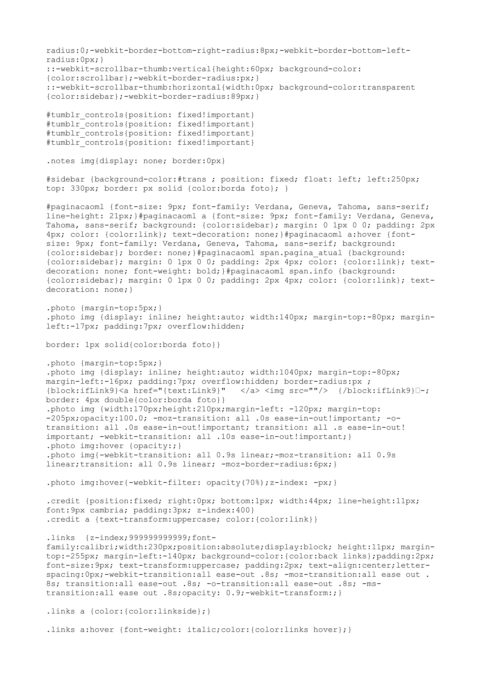 radius:0;-webkit-border-bottom-right-radius:8px;-webkit-border-bottom-left-
radius:0px;}
::-webkit-scrollbar-thumb:vertical{height:60px; background-color:
{color:scrollbar};-webkit-border-radius:px;}
::-webkit-scrollbar-thumb:horizontal{width:0px; background-color:transparent
{color:sidebar};-webkit-border-radius:89px;}

#tumblr_controls{position:   fixed!important}
#tumblr_controls{position:   fixed!important}
#tumblr_controls{position:   fixed!important}
#tumblr_controls{position:   fixed!important}

.notes img{display: none; border:0px}

#sidebar {background-color:#trans ; position: fixed; float: left; left:250px;
top: 330px; border: px solid {color:borda foto}; }

#paginacaoml {font-size: 9px; font-family: Verdana, Geneva, Tahoma, sans-serif;
line-height: 21px;}#paginacaoml a {font-size: 9px; font-family: Verdana, Geneva,
Tahoma, sans-serif; background: {color:sidebar}; margin: 0 1px 0 0; padding: 2px
4px; color: {color:link}; text-decoration: none;}#paginacaoml a:hover {font-
size: 9px; font-family: Verdana, Geneva, Tahoma, sans-serif; background:
{color:sidebar}; border: none;}#paginacaoml span.pagina_atual {background:
{color:sidebar}; margin: 0 1px 0 0; padding: 2px 4px; color: {color:link}; text-
decoration: none; font-weight: bold;}#paginacaoml span.info {background:
{color:sidebar}; margin: 0 1px 0 0; padding: 2px 4px; color: {color:link}; text-
decoration: none;}

.photo {margin-top:5px;}
.photo img {display: inline; height:auto; width:140px; margin-top:-80px; margin-
left:-17px; padding:7px; overflow:hidden;

border: 1px solid{color:borda foto}}

.photo {margin-top:5px;}
.photo img {display: inline; height:auto; width:1040px; margin-top:-80px;
margin-left:-16px; padding:7px; overflow:hidden; border-radius:px ;
{block:ifLink9}<a href="{text:Link9}"   </a> <img src=""/> {/block:ifLink9}—-;
border: 4px double{color:borda foto}}
.photo img {width:170px;height:210px;margin-left: -120px; margin-top:
-205px;opacity:100.0; -moz-transition: all .0s ease-in-out!important; -o-
transition: all .0s ease-in-out!important; transition: all .s ease-in-out!
important; -webkit-transition: all .10s ease-in-out!important;}
.photo img:hover {opacity:;}
.photo img{-webkit-transition: all 0.9s linear;-moz-transition: all 0.9s
linear;transition: all 0.9s linear; -moz-border-radius:6px;}

.photo img:hover{-webkit-filter: opacity(70%);z-index: -px;}

.credit {position:fixed; right:0px; bottom:1px; width:44px; line-height:11px;
font:9px cambria; padding:3px; z-index:400}
.credit a {text-transform:uppercase; color:{color:link}}

.links {z-index;999999999999;font-
family:calibri;width:230px;position:absolute;display:block; height:11px; margin-
top:-255px; margin-left:-140px; background-color:{color:back links};padding:2px;
font-size:9px; text-transform:uppercase; padding:2px; text-align:center;letter-
spacing:0px;-webkit-transition:all ease-out .8s; -moz-transition:all ease out .
8s; transition:all ease-out .8s; -o-transition:all ease-out .8s; -ms-
transition:all ease out .8s;opacity: 0.9;-webkit-transform:;}

.links a {color:{color:linkside};}

.links a:hover {font-weight: italic;color:{color:links hover};}
 