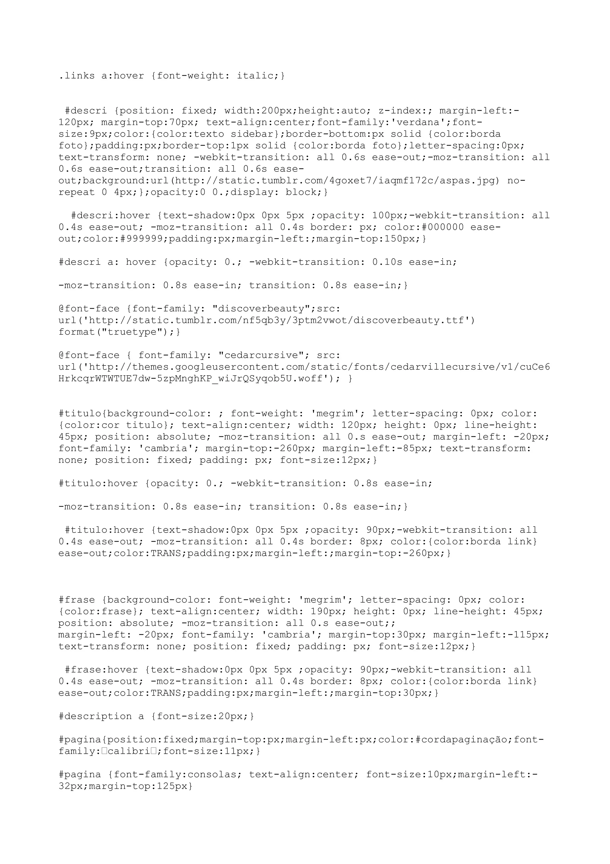 .links a:hover {font-weight: italic;}


 #descri {position: fixed; width:200px;height:auto; z-index:; margin-left:-
120px; margin-top:70px; text-align:center;font-family:'verdana';font-
size:9px;color:{color:texto sidebar};border-bottom:px solid {color:borda
foto};padding:px;border-top:1px solid {color:borda foto};letter-spacing:0px;
text-transform: none; -webkit-transition: all 0.6s ease-out;-moz-transition: all
0.6s ease-out;transition: all 0.6s ease-
out;background:url(http://static.tumblr.com/4goxet7/iaqmf172c/aspas.jpg) no-
repeat 0 4px;};opacity:0 0.;display: block;}

  #descri:hover {text-shadow:0px 0px 5px ;opacity: 100px;-webkit-transition: all
0.4s ease-out; -moz-transition: all 0.4s border: px; color:#000000 ease-
out;color:#999999;padding:px;margin-left:;margin-top:150px;}

#descri a: hover {opacity: 0.; -webkit-transition: 0.10s ease-in;

-moz-transition: 0.8s ease-in; transition: 0.8s ease-in;}

@font-face {font-family: "discoverbeauty";src:
url('http://static.tumblr.com/nf5qb3y/3ptm2vwot/discoverbeauty.ttf')
format("truetype");}

@font-face { font-family: "cedarcursive"; src:
url('http://themes.googleusercontent.com/static/fonts/cedarvillecursive/v1/cuCe6
HrkcqrWTWTUE7dw-5zpMnghKP_wiJrQSyqob5U.woff'); }


#titulo{background-color: ; font-weight: 'megrim'; letter-spacing: 0px; color:
{color:cor titulo}; text-align:center; width: 120px; height: 0px; line-height:
45px; position: absolute; -moz-transition: all 0.s ease-out; margin-left: -20px;
font-family: 'cambria'; margin-top:-260px; margin-left:-85px; text-transform:
none; position: fixed; padding: px; font-size:12px;}

#titulo:hover {opacity: 0.; -webkit-transition: 0.8s ease-in;

-moz-transition: 0.8s ease-in; transition: 0.8s ease-in;}

 #titulo:hover {text-shadow:0px 0px 5px ;opacity: 90px;-webkit-transition: all
0.4s ease-out; -moz-transition: all 0.4s border: 8px; color:{color:borda link}
ease-out;color:TRANS;padding:px;margin-left:;margin-top:-260px;}



#frase {background-color: font-weight: 'megrim'; letter-spacing: 0px; color:
{color:frase}; text-align:center; width: 190px; height: 0px; line-height: 45px;
position: absolute; -moz-transition: all 0.s ease-out;;
margin-left: -20px; font-family: 'cambria'; margin-top:30px; margin-left:-115px;
text-transform: none; position: fixed; padding: px; font-size:12px;}

 #frase:hover {text-shadow:0px 0px 5px ;opacity: 90px;-webkit-transition: all
0.4s ease-out; -moz-transition: all 0.4s border: 8px; color:{color:borda link}
ease-out;color:TRANS;padding:px;margin-left:;margin-top:30px;}

#description a {font-size:20px;}

#pagina{position:fixed;margin-top:px;margin-left:px;color:#cordapaginação;font-
family:—calibri—;font-size:11px;}

#pagina {font-family:consolas; text-align:center; font-size:10px;margin-left:-
32px;margin-top:125px}
 