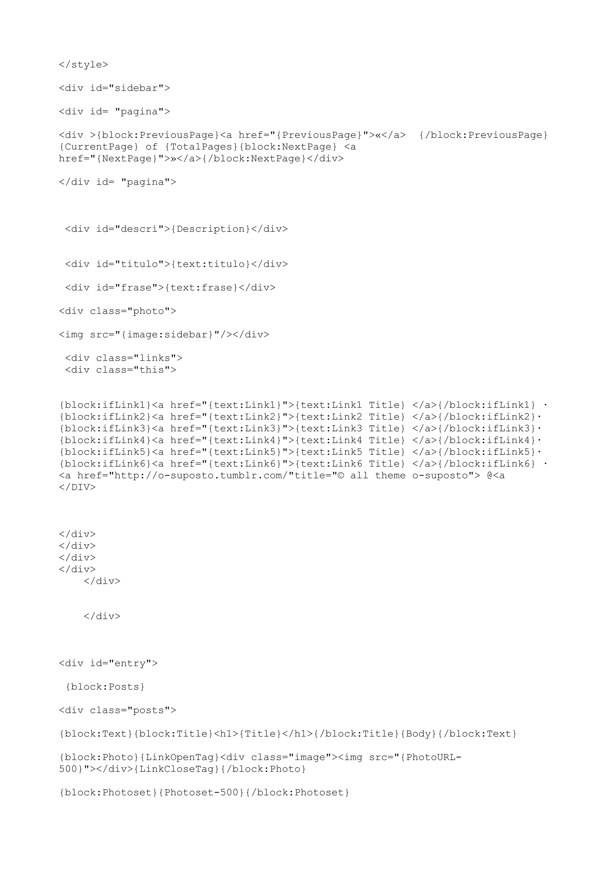 </style>

<div id="sidebar">

<div id= "pagina">

<div >{block:PreviousPage}<a href="{PreviousPage}">«</a>    {/block:PreviousPage}
{CurrentPage} of {TotalPages}{block:NextPage} <a
href="{NextPage}">»</a>{/block:NextPage}</div>

</div id= "pagina">



 <div id="descri">{Description}</div>


 <div id="titulo">{text:titulo}</div>

 <div id="frase">{text:frase}</div>

<div class="photo">

<img src="{image:sidebar}"/></div>

 <div class="links">
 <div class="this">


{block:ifLink1}<a href="{text:Link1}">{text:Link1 Title}   </a>{/block:ifLink1} ·
{block:ifLink2}<a href="{text:Link2}">{text:Link2 Title}   </a>{/block:ifLink2}·
{block:ifLink3}<a href="{text:Link3}">{text:Link3 Title}   </a>{/block:ifLink3}·
{block:ifLink4}<a href="{text:Link4}">{text:Link4 Title}   </a>{/block:ifLink4}·
{block:ifLink5}<a href="{text:Link5}">{text:Link5 Title}   </a>{/block:ifLink5}·
{block:ifLink6}<a href="{text:Link6}">{text:Link6 Title}   </a>{/block:ifLink6} ·
<a href="http://o-suposto.tumblr.com/"title="© all theme   o-suposto"> @<a
</DIV>



</div>
</div>
</div>
</div>
    </div>


    </div>



<div id="entry">

 {block:Posts}

<div class="posts">

{block:Text}{block:Title}<h1>{Title}</h1>{/block:Title}{Body}{/block:Text}

{block:Photo}{LinkOpenTag}<div class="image"><img src="{PhotoURL-
500}"></div>{LinkCloseTag}{/block:Photo}

{block:Photoset}{Photoset-500}{/block:Photoset}
 