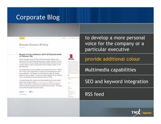 Corporate Blog

                 to develop a more personal
                 voice for the company or a
                 particular executive
                 provide additional colour

                 Multimedia capabilities

                 SEO and keyword integration

                 RSS feed
 