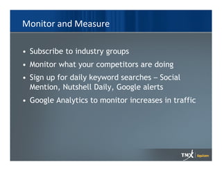 Monitor and Measure

• Subscribe to industry groups
• Monitor what your competitors are doing
• Sign up for daily keyword searches – Social
  Mention, Nutshell Daily, Google alerts
• Google Analytics to monitor increases in traffic
 