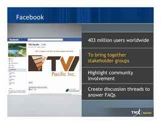 Facebook


           403 million users worldwide


           To bring together
           stakeholder groups

           Highlight community
           involvement

           Create discussion threads to
           answer FAQs
 