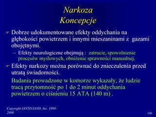 Copyright IANTD/IAND, Inc. 1998-
2000 100
Narkoza
Koncepcje
 Dobrze udokumentowane efekty oddychania na
głębokości powietrzem i innymi mieszaninami z gazami
obojętnymi.
– Efekty neurologiczne obejmują : zatrucie, spowolnienie
procesów myślowych, obniżenie sprawności manualnej.
 Efekty narkozy można porównać do znieczulenia przed
utratą świadomości.
Badania prowadzone w komorze wykazały, że ludzie
tracą przytomność po 1 do 2 minut oddychania
powietrzem o ciśnieniu 15 ATA (140 m) .
 