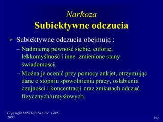 Copyright IANTD/IAND, Inc. 1998-
2000 102
Narkoza
Subiektywne odczucia
 Subiektywne odczucia obejmują :
– Nadmierną pewność siebie, euforię,
lekkomyślność i inne zmienione stany
świadomości.
– Można je ocenić przy pomocy ankiet, otrzymując
dane o stopniu spowolnienia pracy, osłabienia
czujności i koncentracji oraz zmianach odczuć
fizycznych/umysłowych.
 