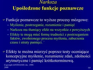 Copyright IANTD/IAND, Inc. 1998-
2000 103
Narkoza
Upośledzone funkcje poznawcze
 Funkcje poznawcze to wyższe procesy mózgowe:
– Myślenie, postrzeganie, rozumienie i pamięć
– Narkoza ma tłumiący efekt na wszystkie z powyższych
– Efekty te mogą mieć formę trudności z postrzeganiem
faktów, zwolnionego procesu myślenia, zaburzenia
czasu i utraty pamięci. `
 Efekty te można mierzyć poprzez testy oceniające
koncepcyjne myślenie, rozumienie zdań, zdolności
arytmetyczne i pamięć krótkoterminową.
 
