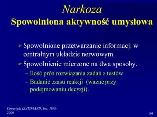 Copyright IANTD/IAND, Inc. 1998-
2000 104
Narkoza
Spowolniona aktywność umysłowa
 Spowolnione przetwarzanie informacji w
centralnym układzie nerwowym.
 Spowolnienie mierzone na dwa sposoby.
– Ilość prób rozwiązania zadań z testów
– Badanie czasu reakcji (ważne przy
podejmowaniu decyzji).
 