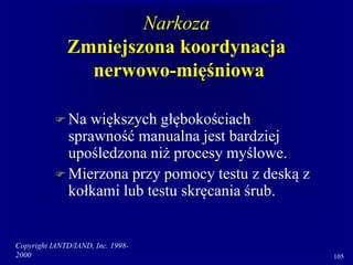 Copyright IANTD/IAND, Inc. 1998-
2000 105
Narkoza
Zmniejszona koordynacja
nerwowo-mięśniowa
 Na większych głębokościach
sprawność manualna jest bardziej
upośledzona niż procesy myślowe.
 Mierzona przy pomocy testu z deską z
kołkami lub testu skręcania śrub.
 