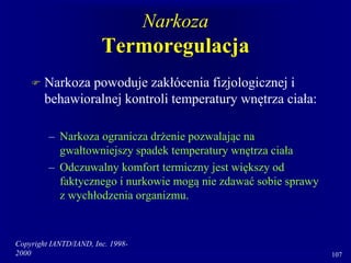 Copyright IANTD/IAND, Inc. 1998-
2000 107
Narkoza
Termoregulacja
 Narkoza powoduje zakłócenia fizjologicznej i
behawioralnej kontroli temperatury wnętrza ciała:
– Narkoza ogranicza drżenie pozwalając na
gwałtowniejszy spadek temperatury wnętrza ciała
– Odczuwalny komfort termiczny jest większy od
faktycznego i nurkowie mogą nie zdawać sobie sprawy
z wychłodzenia organizmu.
 