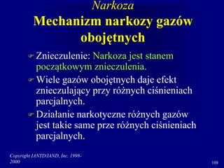 Copyright IANTD/IAND, Inc. 1998-
2000 108
Narkoza
Mechanizm narkozy gazów
obojętnych
 Znieczulenie: Narkoza jest stanem
początkowym znieczulenia.
 Wiele gazów obojętnych daje efekt
znieczulający przy różnych ciśnieniach
parcjalnych.
 Działanie narkotyczne różnych gazów
jest takie same prze różnych ciśnieniach
parcjalnych.
 