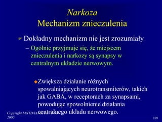 Copyright IANTD/IAND, Inc. 1998-
2000 109
Narkoza
Mechanizm znieczulenia
 Dokładny mechanizm nie jest zrozumiały
– Ogólnie przyjmuje się, że miejscem
znieczulenia i narkozy są synapsy w
centralnym układzie nerwowym.
Zwiększa działanie różnych
spowalniających neurotransmiterów, takich
jak GABA, w receptorach za synapsami,
powodując spowolnienie działania
centralnego układu nerwowego.
 