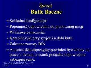 Copyright IANTD/IAND, Inc. 1998-
2000 11
Sprzęt
Butle Boczne
 Schludna konfiguracja
 Pojemność odpowiednia do planowanej misji
 Właściwe oznaczenia
 Karabińczyki przy szyjce i u dołu butli.
 Zalecane zawory DIN
 Automat dekompresyjny powinien być zdatny do
pracy z tlenem, a ustnik posiadać odpowiednie
zabezpieczenie.
 