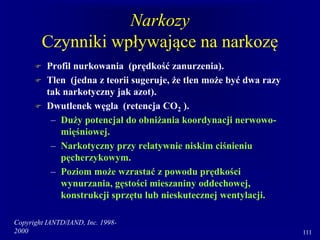 Copyright IANTD/IAND, Inc. 1998-
2000 111
Narkozy
Czynniki wpływające na narkozę
 Profil nurkowania (prędkość zanurzenia).
 Tlen (jedna z teorii sugeruje, że tlen może być dwa razy
tak narkotyczny jak azot).
 Dwutlenek węgla (retencja CO2 ).
– Duży potencjał do obniżania koordynacji nerwowo-
mięśniowej.
– Narkotyczny przy relatywnie niskim ciśnieniu
pęcherzykowym.
– Poziom może wzrastać z powodu prędkości
wynurzania, gęstości mieszaniny oddechowej,
konstrukcji sprzętu lub nieskutecznej wentylacji.
 