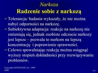 Copyright IANTD/IAND, Inc. 1998-
2000 113
Narkoza
Radzenie sobie z narkozą
 Tolerancja: badania wykazały, że nie można
nabyć odporności na narkozę.
 Subiektywna adaptacja: reakcje na narkozę nie
zmieniają się, jednak osobiste odczucie narkozy
jest lepsze – pozwala to nurkom na lepszą
koncentrację i poprawienie sprawności.
 Celowo spowalniając reakcję można osiągnąć
wyższy stopień dokładności przy rozwiązywaniu
problemów.
 
