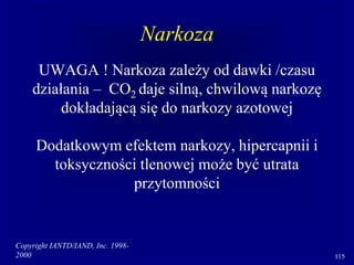 Copyright IANTD/IAND, Inc. 1998-
2000 115
Narkoza
UWAGA ! Narkoza zależy od dawki /czasu
działania – CO2 daje silną, chwilową narkozę
dokładającą się do narkozy azotowej
Dodatkowym efektem narkozy, hipercapnii i
toksyczności tlenowej może być utrata
przytomności
 