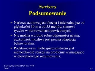 Copyright IANTD/IAND, Inc. 1998-
2000 117
Narkoza
Podsumowanie
 Narkoza azotowa jest obecna i mierzalna już od
głębokości 30 m a od 55 metrów stanowi
ryzyko w nurkowaniach powietrznych.
 Nie można wyrobić sobie odporności na nią,
aczkolwiek możliwa jest pewna adaptacja
behawioralna.
 Podstawowym niebezpieczeństwem jest
niemożliwość reakcji na problemy wymagające
wielowątkowego rozumowania.
 