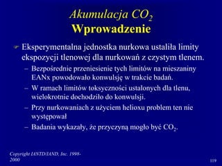 Copyright IANTD/IAND, Inc. 1998-
2000 119
Akumulacja CO2
Wprowadzenie
 Eksperymentalna jednostka nurkowa ustaliła limity
ekspozycji tlenowej dla nurkowań z czystym tlenem.
– Bezpośrednie przeniesienie tych limitów na mieszaniny
EANx powodowało konwulsję w trakcie badań.
– W ramach limitów toksyczności ustalonych dla tlenu,
wielokrotnie dochodziło do konwulsji.
– Przy nurkowaniach z użyciem helioxu problem ten nie
występował
– Badania wykazały, że przyczyną mogło być CO2.
 