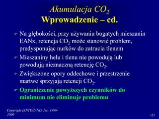 Copyright IANTD/IAND, Inc. 1998-
2000 121
Akumulacja CO2
Wprowadzenie – cd.
 Na głębokości, przy używaniu bogatych mieszanin
EANx, retencja CO2 może stanowić problem,
predysponując nurków do zatrucia tlenem
 Mieszaniny helu i tlenu nie powodują lub
powodują nieznaczną retencję CO2.
 Zwiększone opory oddechowe i przestrzenie
martwe sprzyjają retencji CO2.
 Ograniczenie powyższych czynników do
minimum nie eliminuje problemu
 
