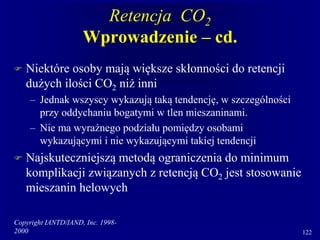 Copyright IANTD/IAND, Inc. 1998-
2000 122
Retencja CO2
Wprowadzenie – cd.
 Niektóre osoby mają większe skłonności do retencji
dużych ilości CO2 niż inni
– Jednak wszyscy wykazują taką tendencję, w szczególności
przy oddychaniu bogatymi w tlen mieszaninami.
– Nie ma wyraźnego podziału pomiędzy osobami
wykazującymi i nie wykazującymi takiej tendencji
 Najskuteczniejszą metodą ograniczenia do minimum
komplikacji związanych z retencją CO2 jest stosowanie
mieszanin helowych
 