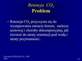 Copyright IANTD/IAND, Inc. 1998-
2000 123
Retencja CO2
Problem
 Retencja CO2 przyczynia się do
występowania zatrucia tlenem, narkozy
azotowej i choroby dekompresyjnej, jak
również do utraty orientacji pod wodą i
utraty przytomności .
 