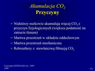 Copyright IANTD/IAND, Inc. 1998-
2000 124
Akumulacja CO2
Przyczyny
 Niektórzy nurkowie akumulują więcej CO2 z
przyczyn fizjologicznych (większa podatność na
zatrucie tlenem)
 Martwa przestrzeń w układzie oddechowym
 Martwa przestrzeń mechaniczna
 Rebreathery z niewłaściwą filtracją CO2
 