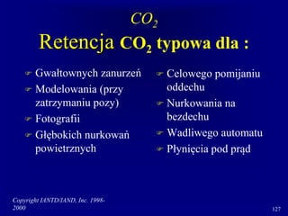Copyright IANTD/IAND, Inc. 1998-
2000 127
CO2
Retencja CO2 typowa dla :
 Gwałtownych zanurzeń
 Modelowania (przy
zatrzymaniu pozy)
 Fotografii
 Głębokich nurkowań
powietrznych
 Celowego pomijaniu
oddechu
 Nurkowania na
bezdechu
 Wadliwego automatu
 Płynięcia pod prąd
 