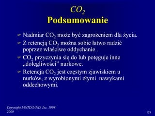 Copyright IANTD/IAND, Inc. 1998-
2000 128
CO2
Podsumowanie
 Nadmiar CO2 może być zagrożeniem dla życia.
 Z retencją CO2 można sobie łatwo radzić
poprzez właściwe oddychanie .
 CO2 przyczynia się do lub potęguje inne
„dolegliwości” nurkowe.
 Retencja CO2 jest częstym zjawiskiem u
nurków, z wyrobionymi złymi nawykami
oddechowymi.
 