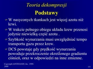 Copyright IANTD/IAND, Inc. 1998-
2000 131
Teoria dekompresji
Podstawy
 W nasyconych tkankach jest więcej azotu niż
krwi.
 W trakcie pełnego obiegu układu krew przenosi
jedynie niewielką część azotu .
 Szybkość wynurzania musi uwzględniać tempo
transportu gazu przez krew.
 DCS powstaje gdy prędkość wynurzania
powoduje przekroczenie określonego gradientu
ciśnień, oraz w odpowiedzi na inne zmienne.
 