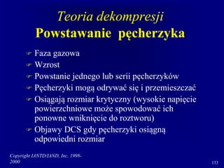 Copyright IANTD/IAND, Inc. 1998-
2000 133
Teoria dekompresji
Powstawanie pęcherzyka
 Faza gazowa
 Wzrost
 Powstanie jednego lub serii pęcherzyków
 Pęcherzyki mogą odrywać się i przemieszczać
 Osiągają rozmiar krytyczny (wysokie napięcie
powierzchniowe może spowodować ich
ponowne wniknięcie do roztworu)
 Objawy DCS gdy pęcherzyki osiągną
odpowiedni rozmiar
 