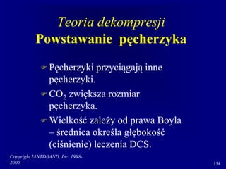 Copyright IANTD/IAND, Inc. 1998-
2000 134
Teoria dekompresji
Powstawanie pęcherzyka
 Pęcherzyki przyciągają inne
pęcherzyki.
 CO2 zwiększa rozmiar
pęcherzyka.
 Wielkość zależy od prawa Boyla
– średnica określa głębokość
(ciśnienie) leczenia DCS.
 
