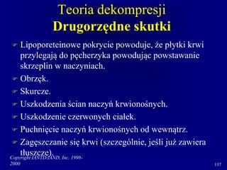 Copyright IANTD/IAND, Inc. 1998-
2000 137
Teoria dekompresji
Drugorzędne skutki
 Lipoporeteinowe pokrycie powoduje, że płytki krwi
przylegają do pęcherzyka powodując powstawanie
skrzeplin w naczyniach.
 Obrzęk.
 Skurcze.
 Uszkodzenia ścian naczyń krwionośnych.
 Uszkodzenie czerwonych ciałek.
 Puchnięcie naczyń krwionośnych od wewnątrz.
 Zagęszczanie się krwi (szczególnie, jeśli już zawiera
tłuszcze).
 
