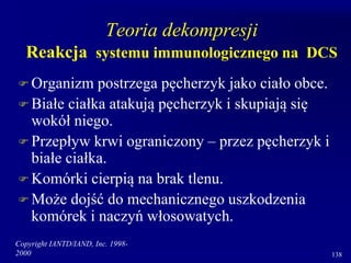 Copyright IANTD/IAND, Inc. 1998-
2000 138
Teoria dekompresji
Reakcja systemu immunologicznego na DCS
 Organizm postrzega pęcherzyk jako ciało obce.
 Białe ciałka atakują pęcherzyk i skupiają się
wokół niego.
 Przepływ krwi ograniczony – przez pęcherzyk i
białe ciałka.
 Komórki cierpią na brak tlenu.
 Może dojść do mechanicznego uszkodzenia
komórek i naczyń włosowatych.
 