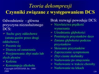 Copyright IANTD/IAND, Inc. 1998-
2000 139
Teoria dekompresji
Czynniki związane z występowaniem DCS
Odwodnienie - główna
przyczyna niezasłużonego
DCS:
 Suche gazy oddechowe
(utrata gazów przez drogi
oddechowe)
 Pocenie się
 Diureza od zanurzenia
 Przyjmowanie zbyt mało lub
złych płynów
 Kofeina
 Konsumpcja alkoholu
Brak rozwagi powoduje DCS:
 Niewłaściwa prędkość
wynurzania
 Uśrednianie głębokości
 Pominięcie przystanków deco
 Zmiana głębokości podczas
przystanków
 Skracanie przystanków
 Zaprzeczanie symptomom
 Zbyt ciasne skafandry
 Nurkowanie po zmęczeniu
 Nurkowanie w trakcie choroby
 Nurkowanie na lekach
 